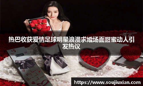 热巴收获爱情足球明星浪漫求婚场面甜蜜动人引发热议